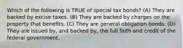 Which of the following is TRUE of special tax bonds? (A) They are backed by excise taxes. (B) They are backed by charges on the property that benefits. (C) They are general obligation bonds. (D) They are issued by, and backed by, the full faith and credit of the federal government.