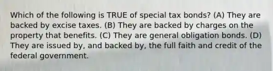 Which of the following is TRUE of special tax bonds? (A) They are backed by excise taxes. (B) They are backed by charges on the property that benefits. (C) They are general obligation bonds. (D) They are issued by, and backed by, the full faith and credit of the federal government.