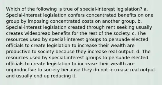 Which of the following is true of special-interest legislation? a. Special-interest legislation confers concentrated benefits on one group by imposing concentrated costs on another group. b. Special-interest legislation created through rent seeking usually creates widespread benefits for the rest of the society. c. The resources used by special-interest groups to persuade elected officials to create legislation to increase their wealth are productive to society because they increase real output. d. The resources used by special-interest groups to persuade elected officials to create legislation to increase their wealth are unproductive to society because they do not increase real output and usually end up reducing it.