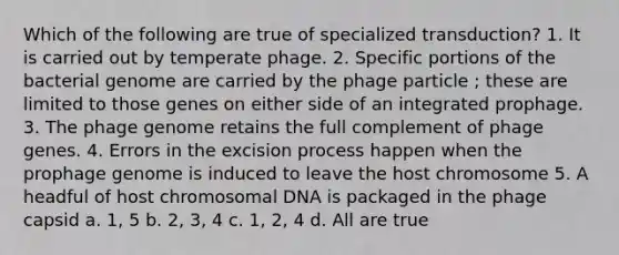 Which of the following are true of specialized transduction? 1. It is carried out by temperate phage. 2. Specific portions of the bacterial genome are carried by the phage particle ; these are limited to those genes on either side of an integrated prophage. 3. The phage genome retains the full complement of phage genes. 4. Errors in the excision process happen when the prophage genome is induced to leave the host chromosome 5. A headful of host chromosomal DNA is packaged in the phage capsid a. 1, 5 b. 2, 3, 4 c. 1, 2, 4 d. All are true