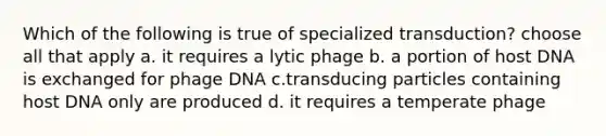 Which of the following is true of specialized transduction? choose all that apply a. it requires a lytic phage b. a portion of host DNA is exchanged for phage DNA c.transducing particles containing host DNA only are produced d. it requires a temperate phage