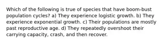 Which of the following is true of species that have boom-bust population cycles? a) They experience logistic growth. b) They experience exponential growth. c) Their populations are mostly past reproductive age. d) They repeatedly overshoot their carrying capacity, crash, and then recover.