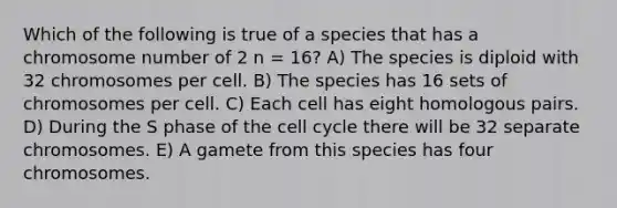 Which of the following is true of a species that has a chromosome number of 2 n = 16? A) The species is diploid with 32 chromosomes per cell. B) The species has 16 sets of chromosomes per cell. C) Each cell has eight homologous pairs. D) During the S phase of the cell cycle there will be 32 separate chromosomes. E) A gamete from this species has four chromosomes.