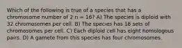 Which of the following is true of a species that has a chromosome number of 2 n = 16? A) The species is diploid with 32 chromosomes per cell. B) The species has 16 sets of chromosomes per cell. C) Each diploid cell has eight homologous pairs. D) A gamete from this species has four chromosomes.