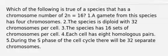 Which of the following is true of a species that has a chromosome number of 2n = 16? 1.A gamete from this species has four chromosomes. 2.The species is diploid with 32 chromosomes per cell. 3.The species has 16 sets of chromosomes per cell. 4.Each cell has eight homologous pairs. 5.During the S phase of the <a href='https://www.questionai.com/knowledge/keQNMM7c75-cell-cycle' class='anchor-knowledge'>cell cycle</a> there will be 32 separate chromosomes.