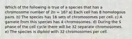 Which of the following is true of a species that has a chromosome number of 2n = 16? a) Each cell has 8 homologous pairs. b) The species has 16 sets of chromosomes per cell. c) A gamete from this species has 4 chromosomes. d) During the S phase of the cell cycle there will be 32 separate chromosomes. e) The species is diploid with 32 chromosomes per cell.