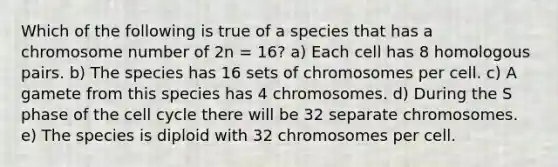 Which of the following is true of a species that has a chromosome number of 2n = 16? a) Each cell has 8 homologous pairs. b) The species has 16 sets of chromosomes per cell. c) A gamete from this species has 4 chromosomes. d) During the S phase of the cell cycle there will be 32 separate chromosomes. e) The species is diploid with 32 chromosomes per cell.