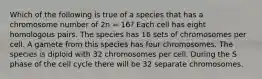 Which of the following is true of a species that has a chromosome number of 2n = 16? Each cell has eight homologous pairs. The species has 16 sets of chromosomes per cell. A gamete from this species has four chromosomes. The species is diploid with 32 chromosomes per cell. During the S phase of the cell cycle there will be 32 separate chromosomes.