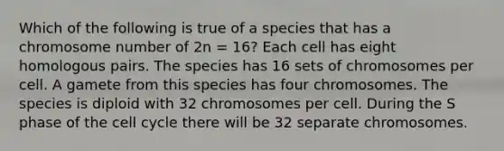 Which of the following is true of a species that has a chromosome number of 2n = 16? Each cell has eight homologous pairs. The species has 16 sets of chromosomes per cell. A gamete from this species has four chromosomes. The species is diploid with 32 chromosomes per cell. During the S phase of the cell cycle there will be 32 separate chromosomes.