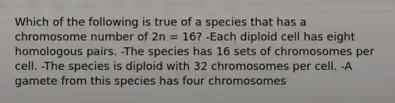 Which of the following is true of a species that has a chromosome number of 2n = 16? -Each diploid cell has eight homologous pairs. -The species has 16 sets of chromosomes per cell. -The species is diploid with 32 chromosomes per cell. -A gamete from this species has four chromosomes