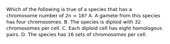 Which of the following is true of a species that has a chromosome number of 2n = 16? A. A gamete from this species has four chromosomes. B. The species is diploid with 32 chromosomes per cell. C. Each diploid cell has eight homologous pairs. D. The species has 16 sets of chromosomes per cell.