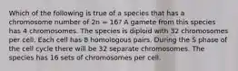 Which of the following is true of a species that has a chromosome number of 2n = 16? A gamete from this species has 4 chromosomes. The species is diploid with 32 chromosomes per cell. Each cell has 8 homologous pairs. During the S phase of the cell cycle there will be 32 separate chromosomes. The species has 16 sets of chromosomes per cell.