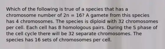 Which of the following is true of a species that has a chromosome number of 2n = 16? A gamete from this species has 4 chromosomes. The species is diploid with 32 chromosomes per cell. Each cell has 8 homologous pairs. During the S phase of the cell cycle there will be 32 separate chromosomes. The species has 16 sets of chromosomes per cell.