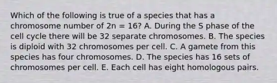 Which of the following is true of a species that has a chromosome number of 2n = 16? A. During the S phase of the <a href='https://www.questionai.com/knowledge/keQNMM7c75-cell-cycle' class='anchor-knowledge'>cell cycle</a> there will be 32 separate chromosomes. B. The species is diploid with 32 chromosomes per cell. C. A gamete from this species has four chromosomes. D. The species has 16 sets of chromosomes per cell. E. Each cell has eight homologous pairs.