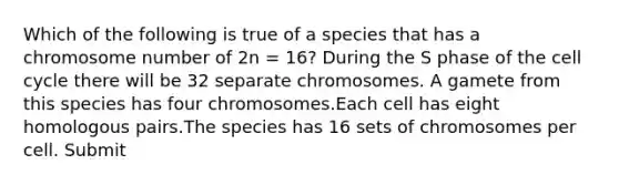 Which of the following is true of a species that has a chromosome number of 2n = 16? During the S phase of the cell cycle there will be 32 separate chromosomes. A gamete from this species has four chromosomes.Each cell has eight homologous pairs.The species has 16 sets of chromosomes per cell. Submit