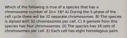 Which of the following is true of a species that has a chromosome number of 2n= 16? A) During the S phase of the cell cycle there will be 32 separate chromosomes. B) The species is diploid with 32 chromosomes per cell. C) A gamete from this species has four chromosomes. D) The species has 16 sets of chromosomes per cell. E) Each cell has eight homologous pairs