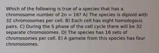 Which of the following is true of a species that has a chromosome number of 2n = 16? A) The species is diploid with 32 chromosomes per cell. B) Each cell has eight homologous pairs. C) During the S phase of the cell cycle there will be 32 separate chromosomes. D) The species has 16 sets of chromosomes per cell. E) A gamete from this species has four chromosomes.