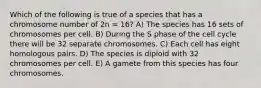 Which of the following is true of a species that has a chromosome number of 2n = 16? A) The species has 16 sets of chromosomes per cell. B) During the S phase of the cell cycle there will be 32 separate chromosomes. C) Each cell has eight homologous pairs. D) The species is diploid with 32 chromosomes per cell. E) A gamete from this species has four chromosomes.