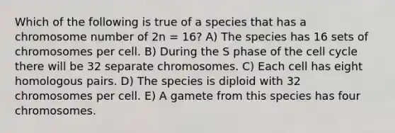 Which of the following is true of a species that has a chromosome number of 2n = 16? A) The species has 16 sets of chromosomes per cell. B) During the S phase of the <a href='https://www.questionai.com/knowledge/keQNMM7c75-cell-cycle' class='anchor-knowledge'>cell cycle</a> there will be 32 separate chromosomes. C) Each cell has eight homologous pairs. D) The species is diploid with 32 chromosomes per cell. E) A gamete from this species has four chromosomes.