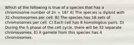 Which of the following is true of a species that has a chromosome number of 2n = 16? A) The species is diploid with 32 chromosomes per cell. B) The species has 16 sets of chromosomes per cell. C) Each cell has 8 homologous pairs. D) During the S phase of the cell cycle, there will be 32 separate chromosomes. E) A gamete from this species has 4 chromosomes.