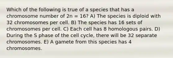 Which of the following is true of a species that has a chromosome number of 2n = 16? A) The species is diploid with 32 chromosomes per cell. B) The species has 16 sets of chromosomes per cell. C) Each cell has 8 homologous pairs. D) During the S phase of the cell cycle, there will be 32 separate chromosomes. E) A gamete from this species has 4 chromosomes.