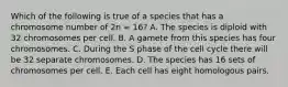 Which of the following is true of a species that has a chromosome number of 2n = 16? A. The species is diploid with 32 chromosomes per cell. B. A gamete from this species has four chromosomes. C. During the S phase of the cell cycle there will be 32 separate chromosomes. D. The species has 16 sets of chromosomes per cell. E. Each cell has eight homologous pairs.