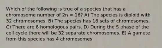 Which of the following is true of a species that has a chromosome number of 2n = 16? A) The species is diploid with 32 chromosomes. B) The species has 16 sets of chromosomes. C) There are 8 homologous pairs. D) During the S phase of the cell cycle there will be 32 separate chromosomes. E) A gamete from this species has 4 chromosomes