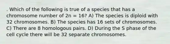 . Which of the following is true of a species that has a chromosome number of 2n = 16? A) The species is diploid with 32 chromosomes. B) The species has 16 sets of chromosomes. C) There are 8 homologous pairs. D) During the S phase of the <a href='https://www.questionai.com/knowledge/keQNMM7c75-cell-cycle' class='anchor-knowledge'>cell cycle</a> there will be 32 separate chromosomes.