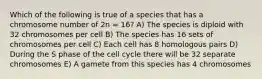 Which of the following is true of a species that has a chromosome number of 2n = 16? A) The species is diploid with 32 chromosomes per cell B) The species has 16 sets of chromosomes per cell C) Each cell has 8 homologous pairs D) During the S phase of the cell cycle there will be 32 separate chromosomes E) A gamete from this species has 4 chromosomes