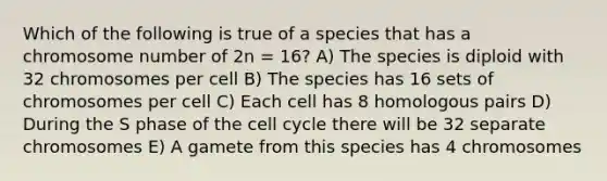 Which of the following is true of a species that has a chromosome number of 2n = 16? A) The species is diploid with 32 chromosomes per cell B) The species has 16 sets of chromosomes per cell C) Each cell has 8 homologous pairs D) During the S phase of the cell cycle there will be 32 separate chromosomes E) A gamete from this species has 4 chromosomes