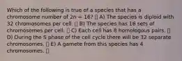 Which of the following is true of a species that has a chromosome number of 2n = 16? A) The species is diploid with 32 chromosomes per cell. B) The species has 16 sets of chromosomes per cell. C) Each cell has 8 homologous pairs. D) During the S phase of the cell cycle there will be 32 separate chromosomes. E) A gamete from this species has 4 chromosomes.