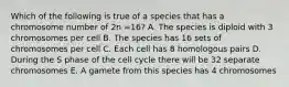 Which of the following is true of a species that has a chromosome number of 2n =16? A. The species is diploid with 3 chromosomes per cell B. The species has 16 sets of chromosomes per cell C. Each cell has 8 homologous pairs D. During the S phase of the cell cycle there will be 32 separate chromosomes E. A gamete from this species has 4 chromosomes