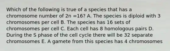 Which of the following is true of a species that has a chromosome number of 2n =16? A. The species is diploid with 3 chromosomes per cell B. The species has 16 sets of chromosomes per cell C. Each cell has 8 homologous pairs D. During the S phase of the <a href='https://www.questionai.com/knowledge/keQNMM7c75-cell-cycle' class='anchor-knowledge'>cell cycle</a> there will be 32 separate chromosomes E. A gamete from this species has 4 chromosomes