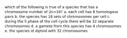 which of the following is true of a species that has a chromosome number of 2n=16? a. each cell has 8 homologous pairs b. the species has 16 sets of chromosomes per cell c. during the S phase of the cell cycle there will be 32 separate chromosomes d. a gamete from this species has 4 chromosomes e. the species id diploid with 32 chromosomes