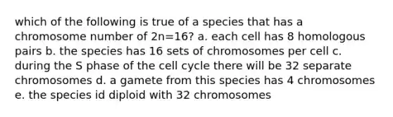 which of the following is true of a species that has a chromosome number of 2n=16? a. each cell has 8 homologous pairs b. the species has 16 sets of chromosomes per cell c. during the S phase of the cell cycle there will be 32 separate chromosomes d. a gamete from this species has 4 chromosomes e. the species id diploid with 32 chromosomes