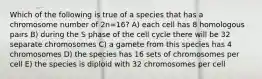 Which of the following is true of a species that has a chromosome number of 2n=16? A) each cell has 8 homologous pairs B) during the S phase of the cell cycle there will be 32 separate chromosomes C) a gamete from this species has 4 chromosomes D) the species has 16 sets of chromosomes per cell E) the species is diploid with 32 chromosomes per cell