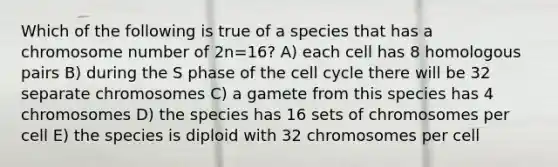 Which of the following is true of a species that has a chromosome number of 2n=16? A) each cell has 8 homologous pairs B) during the S phase of the cell cycle there will be 32 separate chromosomes C) a gamete from this species has 4 chromosomes D) the species has 16 sets of chromosomes per cell E) the species is diploid with 32 chromosomes per cell