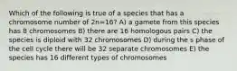 Which of the following is true of a species that has a chromosome number of 2n=16? A) a gamete from this species has 8 chromosomes B) there are 16 homologous pairs C) the species is diploid with 32 chromosomes D) during the s phase of the cell cycle there will be 32 separate chromosomes E) the species has 16 different types of chromosomes