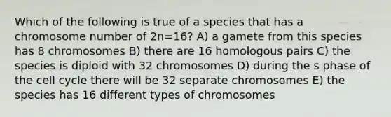 Which of the following is true of a species that has a chromosome number of 2n=16? A) a gamete from this species has 8 chromosomes B) there are 16 homologous pairs C) the species is diploid with 32 chromosomes D) during the s phase of the cell cycle there will be 32 separate chromosomes E) the species has 16 different types of chromosomes