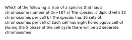 Which of the following is true of a species that has a chromosome number of 2n=16? a) The species is diploid with 32 chromosomes per cell b) The species has 16 sets of chromosomes per cell c) Each cell has eight homologous cell d) During the S phase of the cell cycle there will be 32 separate chromosomes