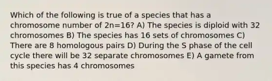 Which of the following is true of a species that has a chromosome number of 2n=16? A) The species is diploid with 32 chromosomes B) The species has 16 sets of chromosomes C) There are 8 homologous pairs D) During the S phase of the cell cycle there will be 32 separate chromosomes E) A gamete from this species has 4 chromosomes