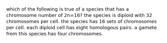 which of the following is true of a species that has a chromosome number of 2n=16? the species is diploid with 32 chromosomes per cell. the species has 16 sets of chromosomes per cell. each diploid cell has eight homologous pairs. a gamete from this species has four chromosomes.