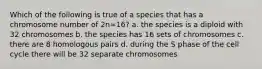 Which of the following is true of a species that has a chromosome number of 2n=16? a. the species is a diploid with 32 chromosomes b. the species has 16 sets of chromosomes c. there are 8 homologous pairs d. during the S phase of the cell cycle there will be 32 separate chromosomes