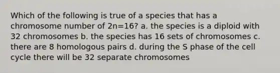 Which of the following is true of a species that has a chromosome number of 2n=16? a. the species is a diploid with 32 chromosomes b. the species has 16 sets of chromosomes c. there are 8 homologous pairs d. during the S phase of the cell cycle there will be 32 separate chromosomes