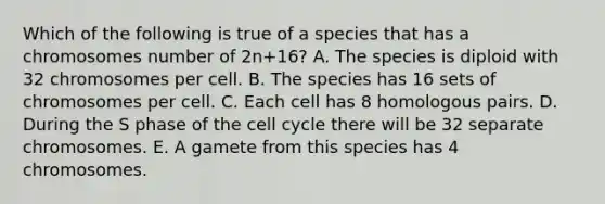 Which of the following is true of a species that has a chromosomes number of 2n+16? A. The species is diploid with 32 chromosomes per cell. B. The species has 16 sets of chromosomes per cell. C. Each cell has 8 homologous pairs. D. During the S phase of the cell cycle there will be 32 separate chromosomes. E. A gamete from this species has 4 chromosomes.