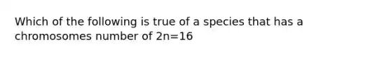 Which of the following is true of a species that has a chromosomes number of 2n=16