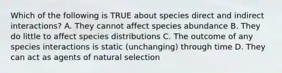 Which of the following is TRUE about species direct and indirect interactions? A. They cannot affect species abundance B. They do little to affect species distributions C. The outcome of any species interactions is static (unchanging) through time D. They can act as agents of natural selection