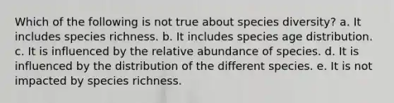 Which of the following is not true about species diversity? a. It includes species richness. b. It includes species age distribution. c. It is influenced by the relative abundance of species. d. It is influenced by the distribution of the different species. e. It is not impacted by species richness.