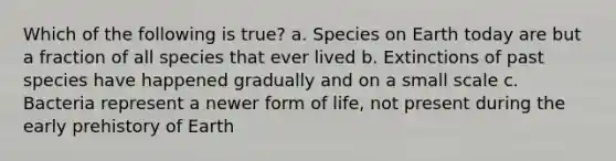 Which of the following is true? a. Species on Earth today are but a fraction of all species that ever lived b. Extinctions of past species have happened gradually and on a small scale c. Bacteria represent a newer form of life, not present during the early prehistory of Earth