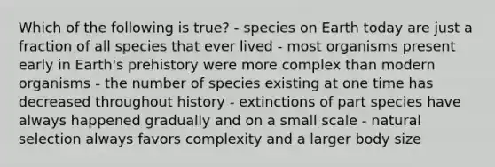 Which of the following is true? - species on Earth today are just a fraction of all species that ever lived - most organisms present early in Earth's prehistory were more complex than modern organisms - the number of species existing at one time has decreased throughout history - extinctions of part species have always happened gradually and on a small scale - natural selection always favors complexity and a larger body size